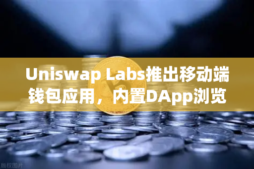 Uniswap Labs推出移动端钱包应用，内置DApp浏览器，DeFi世界的新入口