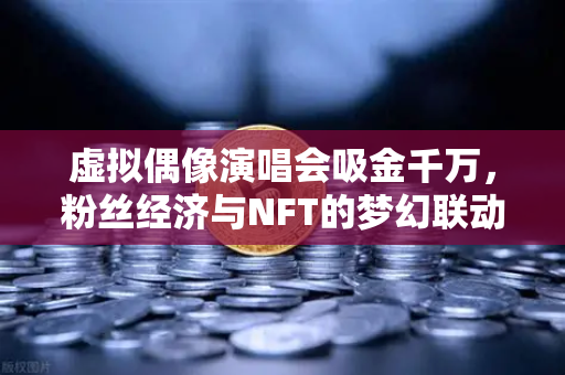 虚拟偶像演唱会吸金千万，粉丝经济与NFT的梦幻联动，欧易交易所如何赋能？-第1张图片-欧易交易所