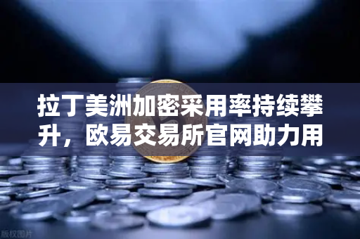 拉丁美洲加密采用率持续攀升，欧易交易所官网助力用户对抗本国货币贬值