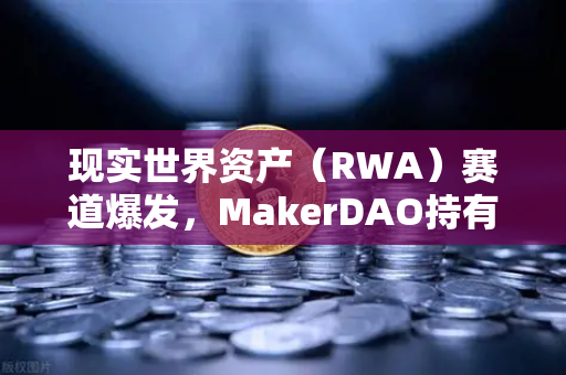 现实世界资产（RWA）赛道爆发，MakerDAO持有的美国国债规模突破新高，对加密市场意味着什么？