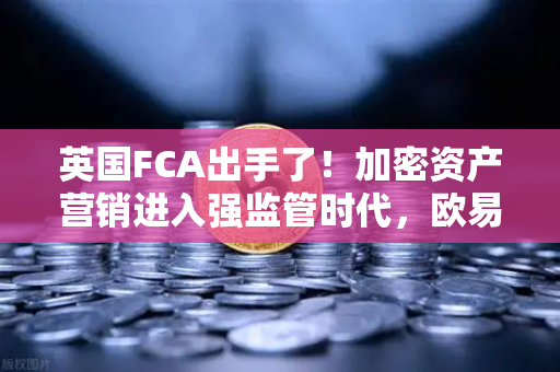 英国FCA出手了！加密资产营销进入强监管时代，欧易交易所如何应对？