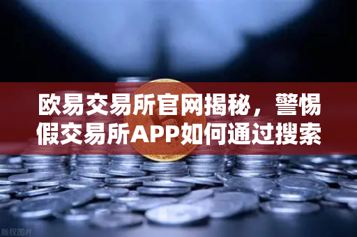 欧易交易所官网揭秘，警惕假交易所APP如何通过搜索引擎广告疯狂传播