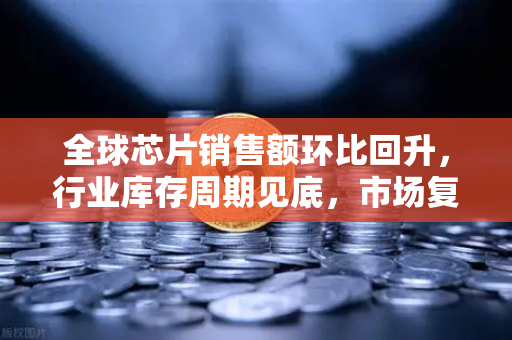 全球芯片销售额环比回升，行业库存周期见底，市场复苏信号已现？