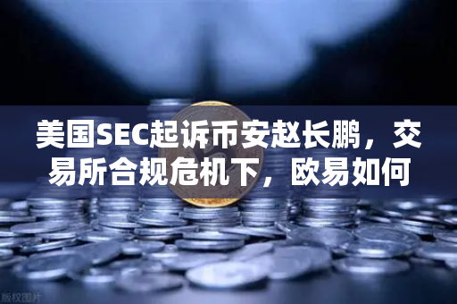 美国SEC起诉币安赵长鹏，交易所合规危机下，欧易如何破局？
