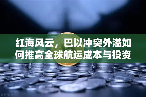 红海风云，巴以冲突外溢如何推高全球航运成本与投资新变局