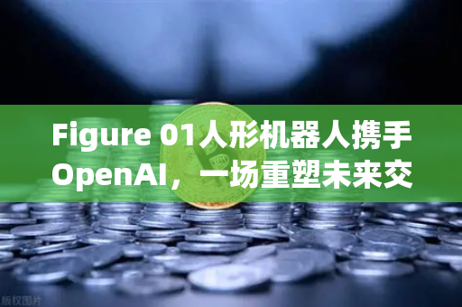 Figure 01人形机器人携手OpenAI，一场重塑未来交互方式的革命
