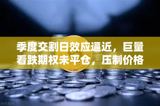 季度交割日效应逼近，巨量看跌期权未平仓，压制价格反弹，市场何去何从？-第1张图片-欧易交易所