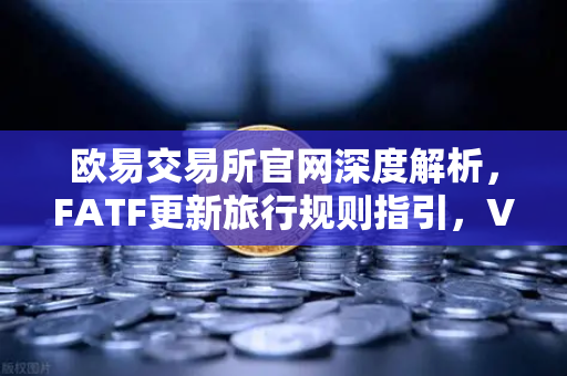欧易交易所官网深度解析，FATF更新旅行规则指引，VASP需共享受益所有人信息的影响与应对