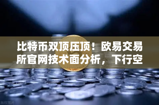 比特币双顶压顶！欧易交易所官网技术面分析，下行空间已打开，抄底还是观望？