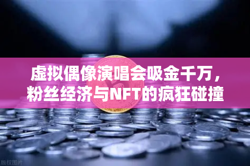 虚拟偶像演唱会吸金千万，粉丝经济与NFT的疯狂碰撞
