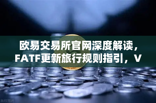 欧易交易所官网深度解读，FATF更新旅行规则指引，VASP需共享受益所有人信息