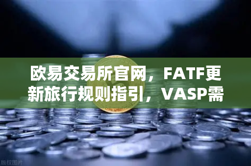 欧易交易所官网，FATF更新旅行规则指引，VASP需共享受益所有人信息深度解读