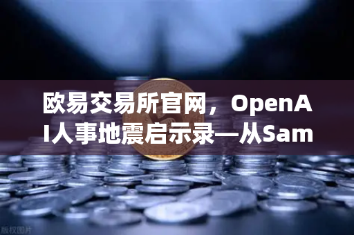 欧易交易所官网，OpenAI人事地震启示录—从Sam Altman被解雇到复职的72小时