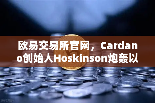 欧易交易所官网，Cardano创始人Hoskinson炮轰以太坊路线图缺乏创新，区块链格局生变？