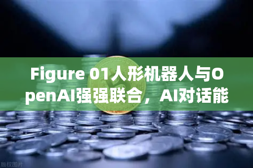 Figure 01人形机器人与OpenAI强强联合，AI对话能力震撼全球