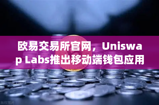欧易交易所官网，Uniswap Labs推出移动端钱包应用，内置DApp浏览器，开启DeFi新纪元