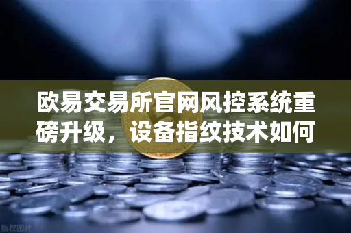 欧易交易所官网风控系统重磅升级，设备指纹技术如何守护你的数字资产安全？