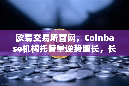 欧易交易所官网，Coinbase机构托管量逆势增长，长线信心犹在