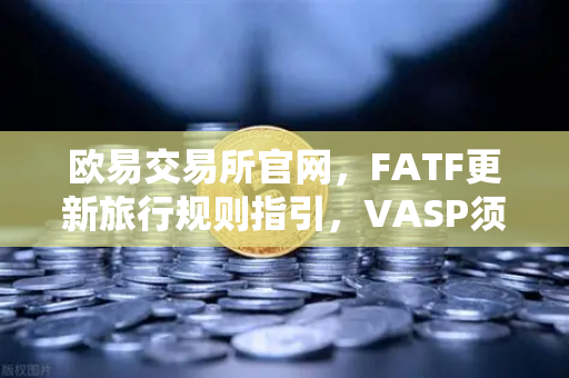 欧易交易所官网，FATF更新旅行规则指引，VASP须共享受益人信息，合规门槛再升级