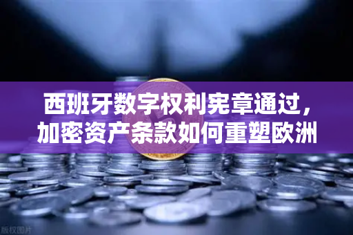 西班牙数字权利宪章通过，加密资产条款如何重塑欧洲数字生态？