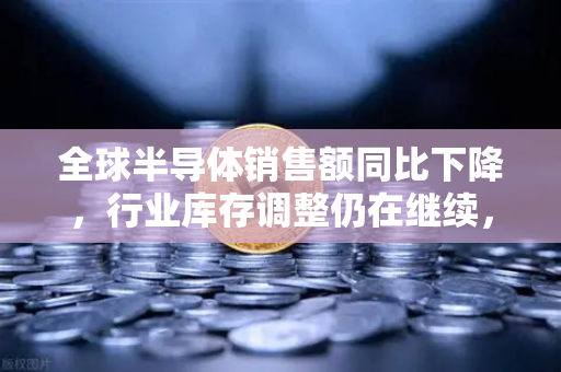 全球半导体销售额同比下降，行业库存调整仍在继续，欧易交易所官网深度解析