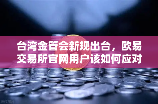 台湾金管会新规出台，欧易交易所官网用户该如何应对虚拟资产监管变局？