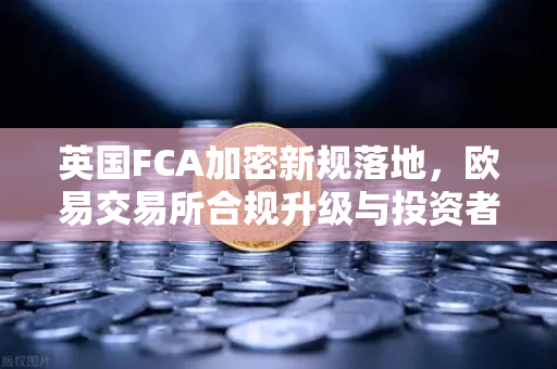 英国FCA加密新规落地，欧易交易所合规升级与投资者保护指南
