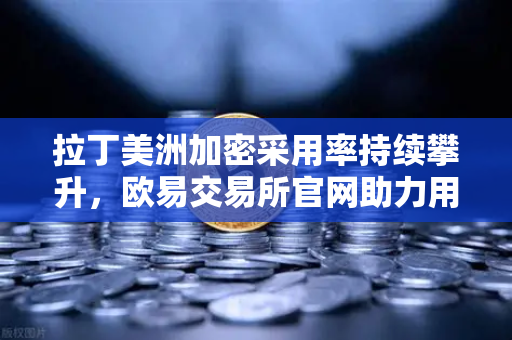 拉丁美洲加密采用率持续攀升，欧易交易所官网助力用户对抗本国货币贬值