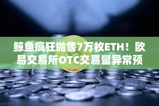 鲸鱼疯狂抛售7万枚ETH！欧易交易所OTC交易量异常预警深度解析