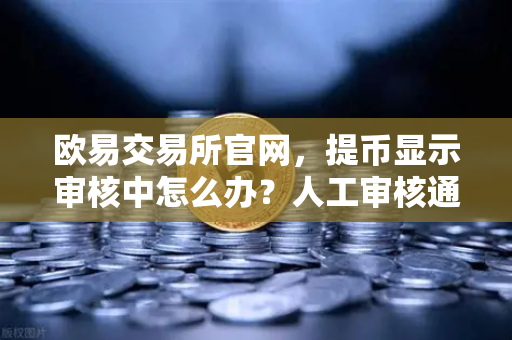 欧易交易所官网，提币显示审核中怎么办？人工审核通常要多久？