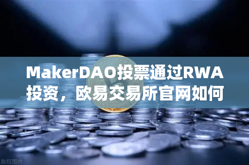 MakerDAO投票通过RWA投资，欧易交易所官网如何解读DeFi与传统资产的融合新趋势