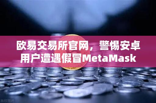欧易交易所官网，警惕安卓用户遭遇假冒MetaMask应用—派盾科技最新报告深度解读-第1张图片-欧易交易所