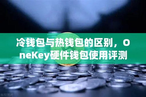 冷钱包与热钱包的区别，OneKey硬件钱包使用评测