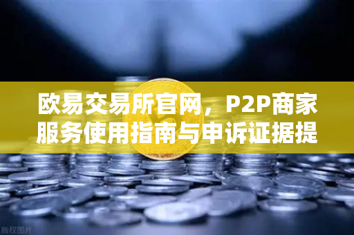 欧易交易所官网，P2P商家服务使用指南与申诉证据提交全攻略