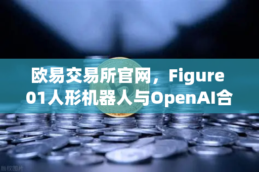 欧易交易所官网，Figure 01人形机器人与OpenAI合作，开启智能新纪元