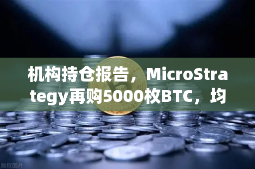 机构持仓报告，MicroStrategy再购5000枚BTC，均价成本上移