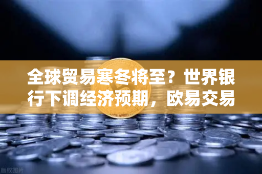 全球贸易寒冬将至？世界银行下调经济预期，欧易交易所官网解读投资新逻辑