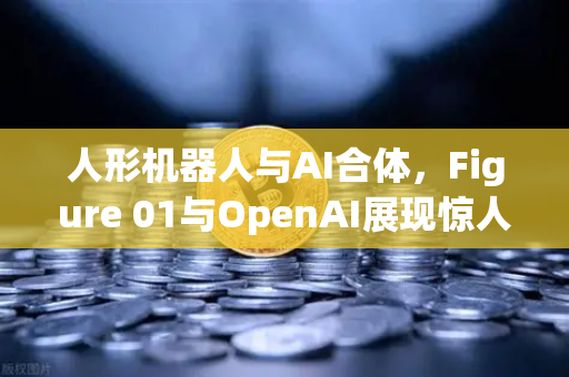 人形机器人与AI合体，Figure 01与OpenAI展现惊人对话能力，未来已来？