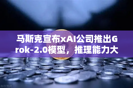 马斯克宣布xAI公司推出Grok-2.0模型，推理能力大幅提升，智能时代的新篇章