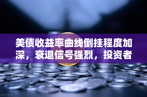 美债收益率曲线倒挂程度加深，衰退信号强烈，投资者如何应对？