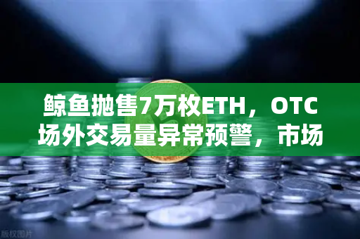 鲸鱼抛售7万枚ETH，OTC场外交易量异常预警，市场风向要变？