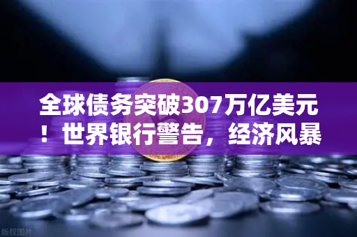 全球债务突破307万亿美元！世界银行警告，经济风暴即将来袭？欧易交易所官网深度解读