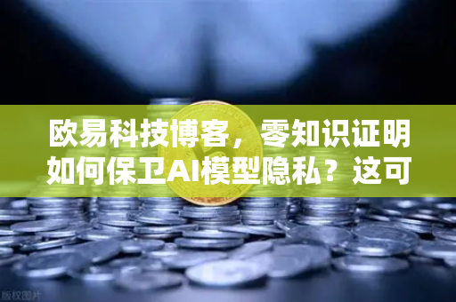 欧易科技博客，零知识证明如何保卫AI模型隐私？这可能是最通俗的解读