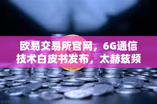 欧易交易所官网，6G通信技术白皮书发布，太赫兹频段开启万物智联新时代
