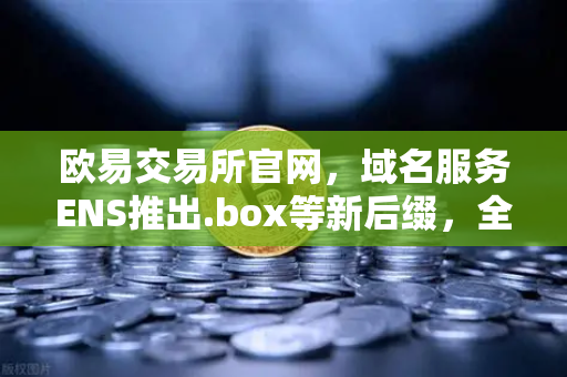 欧易交易所官网，域名服务ENS推出.box等新后缀，全面丰富Web3身份体系