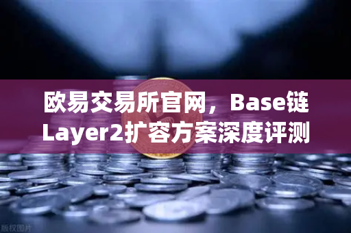 欧易交易所官网，Base链Layer2扩容方案深度评测，Coinbase背景下的快速崛起