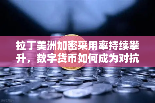 拉丁美洲加密采用率持续攀升，数字货币如何成为对抗货币贬值的利器