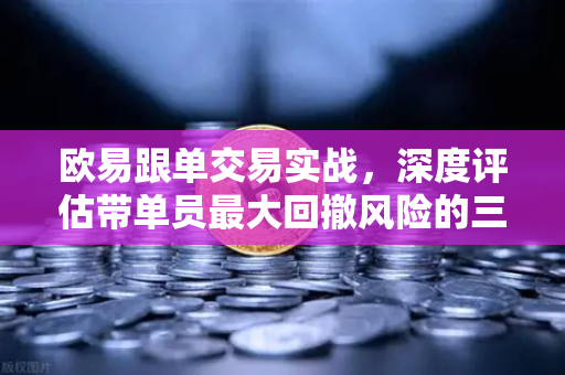 欧易跟单交易实战，深度评估带单员最大回撤风险的三个关键指标