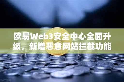 欧易Web3安全中心全面升级，新增恶意网站拦截功能，守护数字资产安全