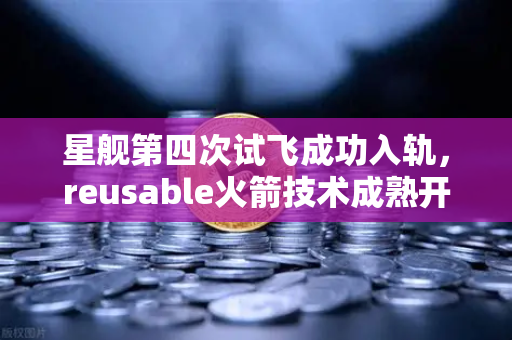 星舰第四次试飞成功入轨，reusable火箭技术成熟开启太空新纪元